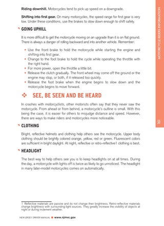 NEW JERSEY DRIVER MANUAL www.njmvc.gov 
161 MOTORCYCLE RIDERS INFORMATION 
Riding downhill. Motorcycles tend to pick up speed on a downgrade. 
Shifting into first gear. On many motorcycles, the speed range for first gear is very 
low. Under these conditions, use the brakes to slow down enough to shift safely. 
GOING UPHILL 
It is more difficult to get the motorcycle moving on an upgrade than it is on flat ground. 
There is always a danger of rolling backward and into another vehicle. Remember: 
• Use the front brake to hold the motorcycle while starting the engine and 
shifting into first gear. 
• Change to the foot brake to hold the cycle while operating the throttle with 
the right hand. 
• For more power, open the throttle a little bit. 
• Release the clutch gradually. The front wheel may come off the ground or the 
engine may stop, or both, if it released too quickly. 
• Release the foot brake when the engine begins to slow down and the 
motorcycle begins to move forward. 
™™ SEE, BE SEEN AND BE HEARD 
In crashes with motorcyclists, other motorists often say that they never saw the 
motorcycle. From ahead or from behind, a motorcycle’s outline is small. With this 
being the case, it is easier for others to misjudge distance and speed. However, 
there are ways to make riders and motorcycles more noticeable. 
CLOTHING 
Bright, reflective helmets and clothing help others see the motorcycle. Upper body 
clothing should be brightly colored orange, yellow, red or green. Fluorescent colors 
are sufficient in bright daylight. At night, reflective or retro-reflective1 clothing is best. 
HEADLIGHT 
The best way to help others see you is to keep headlights on at all times. During 
the day, a motorcycle with lights off is twice as likely to go unnoticed. The headlight 
in many later-model motorcycles comes on automatically. 
1 Reflective materials are passive and do not change their brightness. Retro-reflective materials 
change brightness with surrounding light sources. They greatly increase the visibility of objects at 
night or during inclement weather. 
 