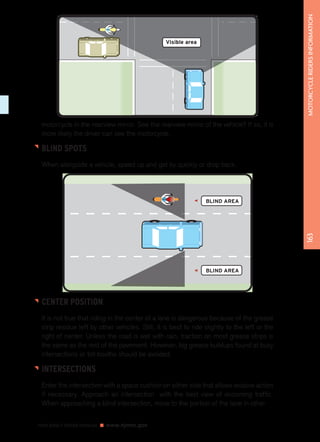 motorcycle in the rearview mirror. See the rearview mirror of the vehicle? If so, it is 
more likely the driver can see the motorcycle. 
BLIND SPOTS 
When alongside a vehicle, speed up and get by quickly or drop back. 
NEW JERSEY DRIVER MANUAL www.njmvc.gov 
163 MOTORCYCLE RIDERS INFORMATION 
Visible area 
BLIND AREA 
BLIND AREA 
CENTER POSITION 
It is not true that riding in the center of a lane is dangerous because of the grease 
strip residue left by other vehicles. Still, it is best to ride slightly to the left or the 
right of center. Unless the road is wet with rain, traction on most grease strips is 
the same as the rest of the pavement. However, big grease buildups found at busy 
intersections or toll booths should be avoided. 
INTERSECTIONS 
Enter the intersection with a space cushion on either side that allows evasive action 
if necessary. Approach an intersection with the best view of oncoming traffic. 
When approaching a blind intersection, move to the portion of the lane in other 
 