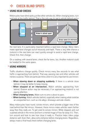 ™™ CHECK BLIND SPOTS 
USING HEAD CHECKS 
Motorcycles have blind spots just like other vehicles do. When changing lanes, turn 
and look at the traffic behind. That is the only way to see a vehicle behind and in 
Area seen in mirrors 
Rider’s blind spot 
the next lane. It is particularly important before a rapid lane change. Many riders 
make rapid lane changes out of necessity and habit. There is very little chance a 
motorist in the next lane can react quickly enough to avoid a rapid lane change. 
Check first, then change. 
On a roadway with several lanes, check the far lanes, too. Another motorist could 
be headed for the same space. 
USING MIRRORS 
Traffic situations change quickly. Check mirrors every few seconds to see what 
traffic is approaching from behind. That way, passing cars and other vehicles will 
not be a surprise. There are particular times when it is very important to use mirrors: 
• When slowing down or stopping suddenly. If there is a vehicle close 
behind, it may be better to keep moving. 
• When stopped at an intersection. Watch vehicles approaching from 
behind. Evasive action may be necessary if an approaching motorist is not 
paying attention. 
• When changing lanes. Make sure no one is about to pass. 
• When turning. Watch vehicles behind, especially when making what could be 
an unexpected turn, such as into alleys, driveways and side streets. 
Many motorcycles have round, convex mirrors, which provide a bigger view of the 
road behind than flat mirrors. However, these mirrors make vehicles seem farther 
away then they really are. To get used to convex mirrors: While stopped, pick out 
a parked vehicle in the mirror and form a mental image of how far away it is. Then, 
turn around and look to see how close it really is. Practice helps riders judge 
distance well. Even then, allow extra distance before changing lanes. Regardless, 
always make a final head check before changing lanes. 
 