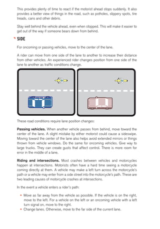 This provides plenty of time to react if the motorist ahead stops suddenly. It also 
provides a better view of things in the road, such as potholes, slippery spots, tire 
treads, cans and other debris. 
Stay well behind the vehicle ahead, even when stopped. This will make it easier to 
get out of the way if someone bears down from behind. 
SIDE 
For oncoming or passing vehicles, move to the center of the lane. 
A rider can move from one side of the lane to another to increase their distance 
from other vehicles. An experienced rider changes position from one side of the 
lane to another as traffic conditions change. 
These road conditions require lane position changes: 
Passing vehicles. When another vehicle passes from behind, move toward the 
center of the lane. A slight mistake by either motorist could cause a sideswipe. 
Moving toward the center of the lane also helps avoid extended mirrors or things 
thrown from vehicle windows. Do the same for oncoming vehicles. Give way to 
large trucks. They can create gusts that affect control. There is more room for 
error in the middle of a lane. 
Riding and intersections. Most crashes between vehicles and motorcycles 
happen at intersections. Motorists often have a hard time seeing a motorcycle 
coming directly at them. A vehicle may make a left turn across the motorcycle’s 
path or a vehicle may enter from a side street into the motorcycle’s path. These are 
two leading causes of motorcycle crashes at intersections. 
In the event a vehicle enters a rider’s path: 
• Move as far away from the vehicle as possible. If the vehicle is on the right, 
move to the left. For a vehicle on the left or an oncoming vehicle with a left 
turn signal on, move to the right. 
• Change lanes. Otherwise, move to the far side of the current lane. 
 