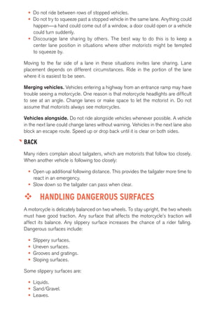 • Do not ride between rows of stopped vehicles. 
• Do not try to squeeze past a stopped vehicle in the same lane. Anything could 
happen—a hand could come out of a window, a door could open or a vehicle 
could turn suddenly. 
• Discourage lane sharing by others. The best way to do this is to keep a 
center lane position in situations where other motorists might be tempted 
to squeeze by. 
Moving to the far side of a lane in these situations invites lane sharing. Lane 
placement depends on different circumstances. Ride in the portion of the lane 
where it is easiest to be seen. 
Merging vehicles. Vehicles entering a highway from an entrance ramp may have 
trouble seeing a motorcycle. One reason is that motorcycle headlights are difficult 
to see at an angle. Change lanes or make space to let the motorist in. Do not 
assume that motorists always see motorcycles. 
Vehicles alongside. Do not ride alongside vehicles whenever possible. A vehicle 
in the next lane could change lanes without warning. Vehicles in the next lane also 
block an escape route. Speed up or drop back until it is clear on both sides. 
BACK 
Many riders complain about tailgaters, which are motorists that follow too closely. 
When another vehicle is following too closely: 
• Open up additional following distance. This provides the tailgater more time to 
react in an emergency. 
• Slow down so the tailgater can pass when clear. 
™™ HANDLING DANGEROUS SURFACES 
A motorcycle is delicately balanced on two wheels. To stay upright, the two wheels 
must have good traction. Any surface that affects the motorcycle’s traction will 
affect its balance. Any slippery surface increases the chance of a rider falling. 
Dangerous surfaces include: 
• Slippery surfaces. 
• Uneven surfaces. 
• Grooves and gratings. 
• Sloping surfaces. 
Some slippery surfaces are: 
• Liquids. 
• Sand/Gravel. 
• Leaves. 
 