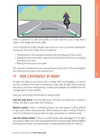 NEW JERSEY DRIVER MANUAL www.njmvc.gov 
173 MOTORCYCLE RIDERS INFORMATION 
High crowned curve 
Here is a picture of a rider turning left on a high crowned curve, a road that is 
higher in the middle than at the sides. 
A turn to the left on a high crowned road is like a turn on a curve that is banked the 
wrong way. The crown makes the turn harder by: 
• Cutting down on the clearance between the left footpeg and the surface. 
• Adding the force of the down slope to the outward force of the turn, increasing 
the chance of a skid. 
• Making it necessary to turn uphill. 
The only way to handle the wrong-way banking is to slow down. This will straighten 
the motorcycle and reduce the outward force. 
™™ RIDE CAUTIOUSLY AT NIGHT 
At night, the ability to see and be seen is limited. With one headlight, it is hard to 
see the condition of the road or something on the road. At night, other motorists 
also have a hard time distinguishing a motorcycle headlight and taillight from the 
stronger lights of other vehicles. 
Here are some things that will help for riding at night: 
Use the high beam. Use the high beam whenever not following or meeting a 
vehicle. Be able to stop within the lit distance. 
Reduce speed. If there is something lying in the road ahead, it will be difficult 
to see unless within close proximity. When traveling too fast, it will be difficult to 
avoid. It is important to reduce speed at night, particularly on unfamiliar roads. 
Use the vehicle ahead. If there is a vehicle ahead, take advantage of it. Its lights 
can provide a better view of the road ahead than the motorcycle light. Vehicle taillights 
bouncing up and down may mean bumps or rough pavement ahead, for instance. 
 