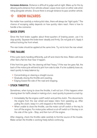 Increase distance. Distance is difficult to judge well at night. Make up for this by 
allowing extra distance from vehicles ahead. Leave more room on either side when 
riding alongside vehicles. Ensure there is enough distance to pass another vehicle. 
™™ KNOW HAZARDS 
No matter how carefully a motorcyclist rides, there will always be “tight spots.” The 
chance of escaping safely depends on how quickly riders react. Here is how to 
handle a few scenarios: 
QUICK STOPS 
Since the front brake supplies about three-quarters of braking power, use it to 
stop quickly. Squeeze the brake lever steadily and firmly. Do not grab at it. Apply it 
without locking the front wheel. 
The rear brake should be applied at the same time. Try not to lock the rear wheel. 
TIRE FAILURE 
If the cycle starts handling differently, pull off and check the tires. Riders will more 
often feel a flat tire than hear it happen. 
If the front tire goes flat, the steering will feel “heavy.” If the rear tire goes flat, the 
back of the motorcycle will tend to jerk from side to side. If a tire suddenly loses air, 
react quickly to keep balance by: 
• Concentrating on steering a straight course. 
• Gradually closing the throttle and coasting. 
• Edging toward the side of the road and stopping. 
STUCK THROTTLE 
Sometimes, when trying to close the throttle, it will not turn. If this happens when 
slowing down for traffic ahead or making a turn, react quickly to prevent a crash by: 
• Immediately flip the engine cutoff switch and pull the clutch. This disconnects 
the engine from the rear wheel and keeps riders from speeding up. After 
pulling the clutch, keep it in until stopped or the throttle is freed. 
• When unable to close the throttle, use the motor cut-off switch or the key to 
turn off the engine. For motorcycles without a cut-off switch or if the key is on 
the side of the cycle - Stop, and then turn off the engine. 
After stopping, check the throttle cable carefully to find the source of the trouble. 
Make certain the throttle is working freely before continuing. 
 