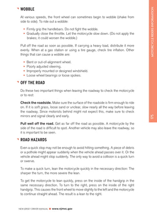 NEW JERSEY DRIVER MANUAL www.njmvc.gov 
175 MOTORCYCLE RIDERS INFORMATION 
WOBBLE 
At various speeds, the front wheel can sometimes begin to wobble (shake from 
side to side). To ride out a wobble: 
• Firmly grip the handlebars. Do not fight the wobble. 
• Gradually close the throttle. Let the motorcycle slow down. (Do not apply the 
brakes; it could worsen the wobble.) 
Pull off the road as soon as possible. If carrying a heavy load, distribute it more 
evenly. When at a gas station or using a tire gauge, check tire inflation. Other 
things that can cause a wobble are: 
• Bent or out-of-alignment wheel. 
• Poorly adjusted steering. 
• Improperly mounted or designed windshield. 
• Loose wheel bearings or loose spokes. 
OFF THE ROAD 
Do these two important things when leaving the roadway to check the motorcycle 
or to rest: 
Check the roadside. Make sure the surface of the roadside is firm enough to ride 
on. If it is soft grass, loose sand or unclear, slow nearly all the way before leaving 
the roadway. Since motorists behind might not expect this, make sure to check 
mirrors and signal clearly and early. 
Pull well off the road. Get as far off the road as possible. A motorcycle by the 
side of the road is difficult to spot. Another vehicle may also leave the roadway, so 
it is important to be seen. 
ROAD HAZARDS 
Even a quick stop may not be enough to avoid hitting something. A piece of debris 
or a pothole might appear suddenly when the vehicle ahead passes over it. Or the 
vehicle ahead might stop suddenly. The only way to avoid a collision is a quick turn 
or swerve. 
To make a quick turn, lean the motorcycle quickly in the necessary direction: The 
sharper the turn, the more severe the lean. 
To get the motorcycle to lean quickly, press on the inside of the handgrip in the 
same necessary direction. To turn to the right, press on the inside of the right 
handgrip. This causes the front wheel to move slightly to the left and the motorcycle 
to continue straight ahead. The result is a lean to the right. 
 