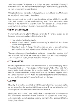 Self-demonstration: While riding in a straight line, press the inside of the right 
handlebar. Notice the motorcycle turns to the right. Practice making quick turns, 
so in an emergency, it is second nature. 
Using this technique makes the motorcycle lean in normal turns, too. Most riders 
do not notice it except on very sharp turns. 
In an emergency, do not switch lanes and risk being hit by a vehicle. It is possible 
to squeeze by most obstacles without switching lanes. This is one scenario when 
the size of the motorcycle is favorable. Even if the obstacle is a vehicle, there is 
generally time to make sure there are no vehicles in the other lane. 
RIDING OVER OBJECTS 
Sometimes there is no option but to ride over an object. Handling objects is a lot 
like riding over uneven surfaces. Here is what to do: 
• Hold onto the handlegrips tightly. 
• Keep a straight course. This keeps the motorcycle upright and reduces the 
chance of falling on impact. 
• Rise slightly on the footpegs. This allows legs and arms to absorb the shock 
and helps the rider from being bounced off when the rear wheel hits. 
There are other ways of handling these obstacles. However, they require a lot of 
skill. The three steps above are a safe way to avoid obstacles found on highways. 
After riding over an object, always check tires for damage. 
FLYING OBJECTS 
Insects, cigarette butts thrown from vehicle windows or rocks kicked up by tires of 
the vehicle ahead; any of these objects might strike riders. Without face protection, 
riders can be struck in the eye, the face or the mouth. Face protection still might 
become smeared or cracked, making it difficult to see. Whatever happens, do not 
let it affect motorcycle control. Watch the road and keep hands on the handlebars. 
As soon as it is safe, pull off the road and repair any damage. 
ANIMALS 
Naturally, do everything possible to avoid hitting a small animal. However, in traffic, 
do not swerve from the lane to avoid hitting an animal. There is a better chance of 
surviving impact with an animal than impact with a vehicle. 
Motorcycles tend to attract dogs. Do not kick a chasing animal. It is too easy to 
lose control of the motorcycle. Instead, shift down and approach the animal slowly. 
After reaching the animal, speed up suddenly, leaving it behind quickly and helping 
the dog lose interest. 
 