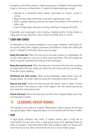 to speed up, slow down and turn. Heavier passengers and lighter motorcycles take 
longer to maneuver at these times. To adjust for added passenger weight: 
• Operate at a somewhat slower speed, particularly on corners, curves or 
bumps. 
• Begin to slow down earlier than usual when approaching a stop. 
• Allow a greater following distance and keep more distance from vehicles on 
either side. 
• Look for larger gaps whenever crossing, entering or merging with traffic. 
If possible, warn passengers when starting, stopping quickly, turning sharply or 
riding over a bump. Otherwise, talk as little as possible when in motion. 
LOAD AND CARGO 
A motorcycle is not primarily designed to carry cargo. However, small loads can 
be carried safely when properly positioned and fastened. Check the motorcycle 
owner’s manual for information about carrying cargo. 
Keep the load low. Place the load next to the seat or place it in saddlebags. Do 
not pile loads against a sissy bar or other back-seat frame. This will change the 
center of gravity, disturbing the balance of the motorcycle. 
Keep the load forward. Place the load over or forward of the rear axle. Anything 
mounted behind the rear wheel can affect how the motorcycle turns and brakes. 
It can also cause wobbling. 
Distribute the load evenly. When using saddlebags, make certain each are 
equally loaded. An uneven load can cause the motorcycle to pull to one side. 
Secure the load. Fasten the load securely with elastic cords or ropes. A loose 
load can catch in the wheel or chain. If this happens, the rear wheel may lock up 
and cause the motorcycle to skid. 
Check the load. Check the load every so often when stopped. Make sure it has 
not loosened or moved. 
™™ LEARNING GROUP RIDING 
The highway is not a place to socialize. Motorcyclists riding in groups do not have 
any special rights. When riding with others, do not interfere with the flow of traffic. 
SIZE 
A large group interferes with traffic. It makes vehicles pass a long line of 
motorcyclists one at a time. Also, a large group tends to be separated easily by 
traffic or red lights. Those left behind often ride unsafely to catch up. Groups with 
more than four or five riders should divide into two or more smaller groups. 
 