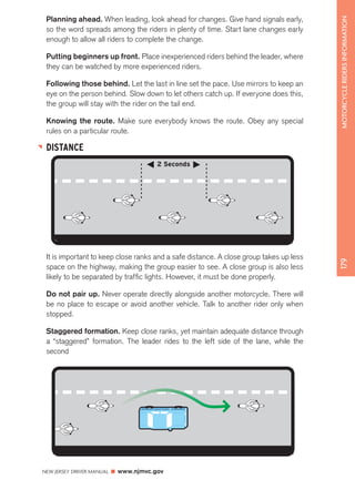 Planning ahead. When leading, look ahead for changes. Give hand signals early, 
so the word spreads among the riders in plenty of time. Start lane changes early 
enough to allow all riders to complete the change. 
Putting beginners up front. Place inexperienced riders behind the leader, where 
they can be watched by more experienced riders. 
Following those behind. Let the last in line set the pace. Use mirrors to keep an 
eye on the person behind. Slow down to let others catch up. If everyone does this, 
the group will stay with the rider on the tail end. 
Knowing the route. Make sure everybody knows the route. Obey any special 
rules on a particular route. 
DISTANCE 
NEW JERSEY DRIVER MANUAL www.njmvc.gov 
179 MOTORCYCLE RIDERS INFORMATION 
2 Seconds 
It is important to keep close ranks and a safe distance. A close group takes up less 
space on the highway, making the group easier to see. A close group is also less 
likely to be separated by traffic lights. However, it must be done properly. 
Do not pair up. Never operate directly alongside another motorcycle. There will 
be no place to escape or avoid another vehicle. Talk to another rider only when 
stopped. 
Staggered formation. Keep close ranks, yet maintain adequate distance through 
a “staggered” formation. The leader rides to the left side of the lane, while the 
second 
 