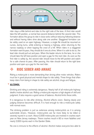 rider stays a little behind and rides to the right side of the lane. A third rider would 
take the left position, a normal two-second distance behind the second rider. This 
formation allows the group to ride in close ranks without reducing following distance 
and without having riders drive along side one another. Staggered formation can 
be safely used on an open highway. However, a single file should be resumed on 
curves, during turns, while entering or leaving a highway, when returning to the 
narrow roadway or when topping the crest of a hill. When riders in a staggered 
formation want to pass, they should do it one at a time. When it is safe to do so, the 
lead rider should pull out and pass. When the leader returns to the lane, he or she 
should take the left lane position and open a gap for the next rider. As soon as the 
first rider is safely by, the second rider should move to the left position and watch 
for a safe chance to pass. After passing, this rider should return to the right lane 
position and open up a gap for the next rider. 
™™ RIDE SOBER AND AWAKE 
Riding a motorcycle is more demanding than driving other motor vehicles. Riders 
must be in good physical and mental shape to ride safely. Three things that often 
keep riders from being in shape to ride safely are alcohol, drugs and fatigue. 
ALCOHOL 
Drinking and riding is extremely dangerous. Nearly half of all motorcycle highway 
deaths involve alcohol use. Riding a motorcycle requires a high degree of skill and 
judgment. It also requires a good sense of balance. Alcohol limits these skills. 
It is dangerous to ride after drinking. Alcohol affects vision. Seeing clearly and 
judging distance becomes difficult. It is hard enough to ride a motorcycle safely 
with normal vision. 
The drinking problem is just as extensive among motorcyclists as it is among 
automobile drivers. However, motorcyclists are far more likely to be killed or 
severely injured in a crash. About 2,500 motorcycles are involved in crashes each 
year on New Jersey roadways. These crashes result in 60 or more fatalities and 
nearly 2,000 injuries each in the Garden State. 
No one is immune to the effects of alcohol. Alcohol makes everyone less able to 
 