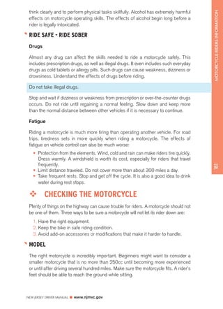 NEW JERSEY DRIVER MANUAL www.njmvc.gov 
181 MOTORCYCLE RIDERS INFORMATION 
think clearly and to perform physical tasks skillfully. Alcohol has extremely harmful 
effects on motorcycle operating skills. The effects of alcohol begin long before a 
rider is legally intoxicated. 
RIDE SAFE - RIDE SOBER 
Drugs 
Almost any drug can affect the skills needed to ride a motorcycle safely. This 
includes prescription drugs, as well as illegal drugs. It even includes such everyday 
drugs as cold tablets or allergy pills. Such drugs can cause weakness, dizziness or 
drowsiness. Understand the effects of drugs before riding. 
Do not take illegal drugs. 
Stop and wait if dizziness or weakness from prescription or over-the-counter drugs 
occurs. Do not ride until regaining a normal feeling. Slow down and keep more 
than the normal distance between other vehicles if it is necessary to continue. 
Fatigue 
Riding a motorcycle is much more tiring than operating another vehicle. For road 
trips, tiredness sets in more quickly when riding a motorcycle. The effects of 
fatigue on vehicle control can also be much worse: 
• Protection from the elements. Wind, cold and rain can make riders tire quickly. 
Dress warmly. A windshield is worth its cost, especially for riders that travel 
frequently. 
• Limit distance traveled. Do not cover more than about 300 miles a day. 
• Take frequent rests. Stop and get off the cycle. It is also a good idea to drink 
water during rest stops. 
™™ CHECKING THE MOTORCYCLE 
Plenty of things on the highway can cause trouble for riders. A motorcycle should not 
be one of them. Three ways to be sure a motorcycle will not let its rider down are: 
1. Have the right equipment. 
2. Keep the bike in safe riding condition. 
3. Avoid add-on accessories or modifications that make it harder to handle. 
MODEL 
The right motorcycle is incredibly important. Beginners might want to consider a 
smaller motorcycle that is no more than 250cc until becoming more experienced 
or until after driving several hundred miles. Make sure the motorcycle fits. A rider’s 
feet should be able to reach the ground while sitting. 
 