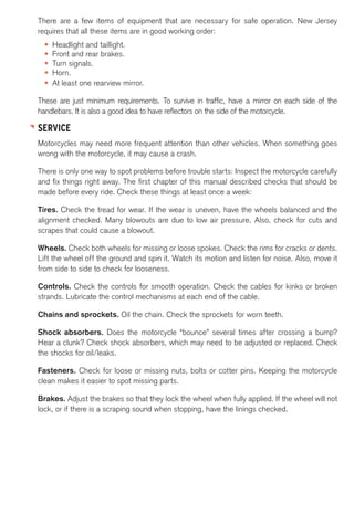 There are a few items of equipment that are necessary for safe operation. New Jersey 
requires that all these items are in good working order: 
• Headlight and taillight. 
• Front and rear brakes. 
• Turn signals. 
• Horn. 
• At least one rearview mirror. 
These are just minimum requirements. To survive in traffic, have a mirror on each side of the 
handlebars. It is also a good idea to have reflectors on the side of the motorcycle. 
SERVICE 
Motorcycles may need more frequent attention than other vehicles. When something goes 
wrong with the motorcycle, it may cause a crash. 
There is only one way to spot problems before trouble starts: Inspect the motorcycle carefully 
and fix things right away. The first chapter of this manual described checks that should be 
made before every ride. Check these things at least once a week: 
Tires. Check the tread for wear. If the wear is uneven, have the wheels balanced and the 
alignment checked. Many blowouts are due to low air pressure. Also, check for cuts and 
scrapes that could cause a blowout. 
Wheels. Check both wheels for missing or loose spokes. Check the rims for cracks or dents. 
Lift the wheel off the ground and spin it. Watch its motion and listen for noise. Also, move it 
from side to side to check for looseness. 
Controls. Check the controls for smooth operation. Check the cables for kinks or broken 
strands. Lubricate the control mechanisms at each end of the cable. 
Chains and sprockets. Oil the chain. Check the sprockets for worn teeth. 
Shock absorbers. Does the motorcycle “bounce” several times after crossing a bump? 
Hear a clunk? Check shock absorbers, which may need to be adjusted or replaced. Check 
the shocks for oil/leaks. 
Fasteners. Check for loose or missing nuts, bolts or cotter pins. Keeping the motorcycle 
clean makes it easier to spot missing parts. 
Brakes. Adjust the brakes so that they lock the wheel when fully applied. If the wheel will not 
lock, or if there is a scraping sound when stopping, have the linings checked. 
 