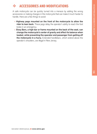 NEW JERSEY DRIVER MANUAL www.njmvc.gov 
183 MOTORCYCLE RIDERS INFORMATION 
™™ ACCESSORIES AND MODIFICATIONS 
A safe motorcycle can be quickly turned into a menace by adding the wrong 
accessories or making changes in the motorcycle that can make it much harder to 
handle. Here are a few things to avoid: 
• Highway pegs mounted on the front of the motorcycle to allow the 
rider to lean back. These pegs delay the operator’s ability to reach the foot 
brake in an emergency. 
• Sissy Bars, a high bar or frame mounted on the back of the seat, can 
change the motorcycle’s center of gravity and affect its balance when 
loaded, while preventing the operator and passenger from getting off 
the motorcycle in a hurry. Extended handlebars, which extend above the 
operator’s shoulders, are illegal in New Jersey. 
 