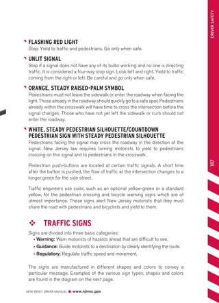 NEW JERSEY DRIVER MANUAL www.njmvc.gov 
187 DRIVER SAFETY 
FLASHING RED LIGHT 
Stop. Yield to traffic and pedestrians. Go only when safe. 
UNLIT SIGNAL 
Stop if a signal does not have any of its bulbs working and no one is directing 
traffic. It is considered a four-way stop sign. Look left and right. Yield to traffic 
coming from the right or left. Be careful and go only when safe. 
ORANGE, STEADY RAISED-PALM SYMBOL 
Pedestrians must not leave the sidewalk or enter the roadway when facing the 
light. Those already in the roadway should quickly go to a safe spot. Pedestrians 
already within the crosswalk will have time to cross the intersection before the 
signal changes. Those who have not yet left the sidewalk or curb should not 
enter the roadway. 
WHITE, STEADY PEDESTRIAN SILHOUETTE/COUNTDOWN 
PEDESTRIAN SIGN WITH STEADY PEDESTRIAN SILHOUETTE 
Pedestrians facing the signal may cross the roadway in the direction of the 
signal. New Jersey law requires turning motorists to yield to pedestrians 
crossing on this signal and to pedestrians in the crosswalk. 
Pedestrian push-buttons are located at certain traffic signals. A short time 
after the button is pushed, the flow of traffic at the intersection changes to a 
longer green for the side street. 
Traffic engineers use color, such as an optional yellow-green or a standard 
yellow, for the pedestrian crossing and bicycle warning signs which are of 
utmost importance. These signs alert New Jersey motorists that they must 
share the road with pedestrians and bicyclists and yield to them. 
™™ TRAFFIC SIGNS 
Signs are divided into three basic categories: 
• Warning: Warn motorists of hazards ahead that are difficult to see. 
• Guidance: Guide motorists to a destination by clearly identifying the route. 
• Regulatory: Regulate traffic speed and movement. 
The signs are manufactured in different shapes and colors to convey a 
particular message. Examples of the various sign types, shapes and colors 
are found in the diagram on the next page. 
 