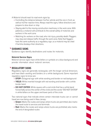 NEW JERSEY DRIVER MANUAL www.njmvc.gov 
189 DRIVER SAFETY 
A Motorist should react to road work signs by: 
• Controlling the distance between his/her vehicle and the one in front, as 
well as his/her reaction time. Always read the signs, follow directions and 
prepare to slow down or stop 
• Staying alert to the moving construction machinery in the work zone. With 
patience, a motorist will contribute to the overall safety of motorists and 
workers in the work zone 
• Watching for workers on the road, who risk injury, possibly death. Flaggers 
may stop and release traffic through the work zone. Note that flaggers 
have the same authority as a regulatory sign, so a motorist may be cited 
if he/she disobeys their directions. 
GUIDANCE SIGNS 
Guidance signs identify destinations and routes for motorists 
Motorist Service Signs 
Motorist service signs have white letters or symbols on a blue background and 
provide information about motorist services. 
REGULATORY SIGNS 
Regulatory signs are generally rectangular, with the longer vertical dimension, 
and have black wording and borders on a white background. Some important 
regulatory signs to know are: 
• STOP: Octagonal sign with white wording and border on red background 
• YIELD: White inverted triangle with red wording and border with a white 
border band 
• DO NOT ENTER: White square with a red circle that has a white band 
horizontally across the center of the circle and the words “DO NOT ENTER” 
in white letters on the upper and lower parts of the circle 
Two national signs that indicate where certain interstate trucks can or cannot 
travel are now being used in New Jersey: 
• Green: Marks the routes and ramps where trucks are permitted; also marks 
the travel route to services and terminals 
• Red: Marks the routes and ramps where trucks are prohibited; also marks 
the end of designated routes 
 