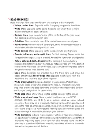 ROAD MARKINGS 
Road markings have the same force of law as signs or traffic signals. 
• Yellow center lines: Separate traffic flow going in opposite directions 
• White lines: Separate traffic going the same way when there is more 
than one lane; show edges of roads 
• Dashed lines: On a motorist’s side of the center line of the road mean 
that passing is permitted when safe 
• Solid line: On a motorist’s side of the center line means do not pass 
• Road arrows: When used with other signs, show the correct direction a 
motorist must make in that particular lane 
• White dashed lines: Separate traffic lanes on multi-lane highways 
• Double yellow and white solid lines: Prohibit passing. Do not cross the 
solid yellow line to pass. Stay in the lane. Keep to the right when driving slowly 
• Yellow solid and dashed lines: Control passing. If the solid yellow 
line is on the motorist’s side of the road, do not pass. Pass only if the dashed 
line is on the motorist’s side of the road. A pass must be completed before 
the yellow dashed lines become solid 
• Edge lines: Separate the shoulder from the travel lane and show the 
edges of highways; Yellow edge lines separate the shoulder from the 
travel lane and show the edge of the highway 
• White crosswalks: Indicate pedestrian crossing areas. Pedestrians 
should use these areas when crossing the road. At intersections where 
stop lines are missing stop before the crosswalk when required to stop by 
traffic signs or signals or for pedestrians 
• White stop lines: Show where to stop at stop signs or traffic signals 
• White special markings: Show special conditions, such as STOP 
AHEAD, SCHOOL and R X R, as a motorist alert. At some railroad 
crossings, there may be a crossbuck, flashing lights and/or gate lowered 
across the road as a train approaches. The pavement markings, signs and 
crossbucks are passive warnings; the flashing lights and lowered gates are 
active warnings. A motorist must always yield to trains 
• White diamonds: Indicate high occupancy vehicle (HOV) lanes reserved 
for a particular vehicle type or vehicles carrying multiple riders, as identified 
by posted regulatory signs. Such signs will also indicate hours that HOV 
lanes are in operation. HOV lanes may also be marked with white diamonds 
painted on the pavement of the lane 
 