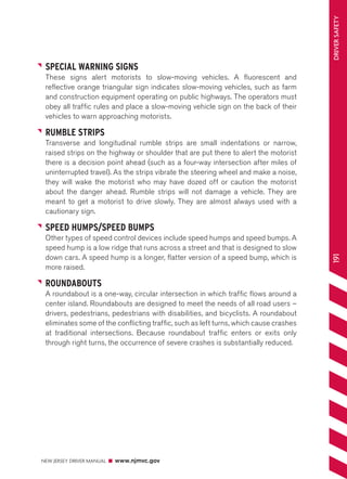 NEW JERSEY DRIVER MANUAL www.njmvc.gov 
191 DRIVER SAFETY 
SPECIAL WARNING SIGNS 
These signs alert motorists to slow-moving vehicles. A fluorescent and 
reflective orange triangular sign indicates slow-moving vehicles, such as farm 
and construction equipment operating on public highways. The operators must 
obey all traffic rules and place a slow-moving vehicle sign on the back of their 
vehicles to warn approaching motorists. 
RUMBLE STRIPS 
Transverse and longitudinal rumble strips are small indentations or narrow, 
raised strips on the highway or shoulder that are put there to alert the motorist 
there is a decision point ahead (such as a four-way intersection after miles of 
uninterrupted travel). As the strips vibrate the steering wheel and make a noise, 
they will wake the motorist who may have dozed off or caution the motorist 
about the danger ahead. Rumble strips will not damage a vehicle. They are 
meant to get a motorist to drive slowly. They are almost always used with a 
cautionary sign. 
SPEED HUMPS/SPEED BUMPS 
Other types of speed control devices include speed humps and speed bumps. A 
speed hump is a low ridge that runs across a street and that is designed to slow 
down cars. A speed hump is a longer, flatter version of a speed bump, which is 
more raised. 
ROUNDABOUTS 
A roundabout is a one-way, circular intersection in which traffic flows around a 
center island. Roundabouts are designed to meet the needs of all road users – 
drivers, pedestrians, pedestrians with disabilities, and bicyclists. A roundabout 
eliminates some of the conflicting traffic, such as left turns, which cause crashes 
at traditional intersections. Because roundabout traffic enters or exits only 
through right turns, the occurrence of severe crashes is substantially reduced. 
 