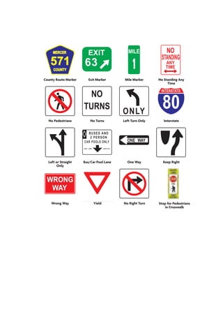 U.S. Route Marker State Route Marker Rest Area Stop Here on Red 
County Route Marker Exit Marker Mile Marker No Standing Any 
Time 
No Pedestrians No Turns Left Turn Only Interstate 
Left or Straight 
Only 
Bus/Car Pool Lane One Way Keep Right 
Wrong Way Yield No Right Turn Stop for Pedestrians 
in Crosswalk 
 