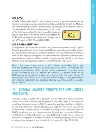 GDL DECAL 
All GDL drivers under age 21, who possess a permit or probationary license, are 
required to display two visible, red reflective decals, distributed through the MVC, on 
any vehicle that they operate. One decal is to be displayed on the top left corner of 
the rear license plate and the other on the top left corner 
of the front license plate. The two, removable decals are 
provided to a driver at the time a permit is issued for a fee 
of $4. Additional decals are available for $4 per pair at 
any MVC agency. (39:3-13 and 39:3-13.4f) 
GDL DRIVER EXEMPTIONS 
Exemptions to the hours rule for permit and probationary drivers under 21 years: 
Proof of a need to drive during the prohibited hours for employment and/or religion. 
For an exemption, the motorist must carry a legible certification to indicate this need 
from his/her employer or religious official on the official letterhead of the business, 
organization or religious institution, with the signature of the certifying official and 
his/her name, title, address and phone number. (N.J.A.C. 13:21-8.18) 
Note: If the student driver commits a traffic offense, responsibility will be with 
both the student and instructor or adult supervising driver. All motorists who 
possess a probationary driver license, whose probationary licensing period 
is not extended by the MVC beyond the standard 12 months, must visit an 
MVC agency to upgrade to a basic driver license after the end of those 12 
months. Motorists who fail to do so will remain subject to the probationary 
driver license restrictions and could be cited by law enforcement for violating 
the restrictions. 
™™ SPECIAL LEARNER PERMITS FOR NEW JERSEY 
RESIDENTS 
Any New Jersey resident who is at least 16 years old and is not in suspension 
status can obtain a special learner permit at any MVC agency. The applicant 
must have the signed consent of his/her parent or guardian, must be enrolled in a 
behind-the-wheel driver training course approved by the New Jersey Department 
of Education or conducted by a commercial driving school, and must pass the 
MVC’s knowledge test and vision screening. An approved course is six full hours 
of behind-the-wheel instruction in a dual-controlled vehicle. These hours are 
exclusive of time spent at the MVC for permit purchasing or testing. The instructor 
must purchase the permit, which is valid for two years. (N.J.S.A. 39:3-13.1) 
NEW JERSEY DRIVER MANUAL www.njmvc.gov 
New Jersey 
g d l 
Garden State 
21 DRIVER LICENSE SYSTEM 
 