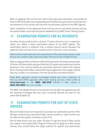 After an applicant fills out the form with his/her personal information and provides 6 
Points of ID Verification and, if applicable, proof that the U.S. government authorizes his/ 
her presence in this country, the instructor can purchase a permit at any MVC agency. 
Upon completion of the approved driver training course and before practice driving, 
the permit holder must have the permit validated at any MVC Driver Testing Center. 
™™ EXAMINATION PERMITS FOR NJ RESIDENTS 
Any New Jersey resident who is at least 17 years old and is not in suspension 
status can obtain a driver examination permit at any MVC agency. The 
examination permit is different from a student learner permit because the 
applicant does not have to be a student and an instructor is not necessary. 
Note: A driver examination permit is required even if the motorist possesses a valid 
license from another state. See Examination Permits for Out-of-State Drivers. 
After an applicant fills out the form with his/her personal information and provides 
6 Points of ID Verification and proof that the U.S. government authorizes his/her 
presence in this country, he/she can purchase a permit to take to the nearest 
Driver Testing Center. Basic automobile license applicants must supply a Social 
Security number or an exemption from the Social Security Administration. 
Note: Most agencies conduct knowledge testing and vision screening. To 
find out which MVC agencies offer driver testing services, check online at 
www.njmvc.gov or call (888) 486-3339 toll-free in New Jersey or 
(609) 292-6500 from out of state. 
The MVC will validate the permit for practice driving after the applicant passes 
the required knowledge test and vision screening. Results are valid for two 
years (see Chapter 2). 
™™ EXAMINATION PERMITS FOR OUT-OF-STATE 
DRIVERS 
All out-of-state drivers are required to purchase an examination permit within 
60 days of becoming a permanent New Jersey resident or when his/her out-of- 
state license expires, whichever comes first. 
Out-of-state drivers who are under 18 years of age and move to New Jersey 
are subject to this state’s GDL Program. If they wish to apply for a New Jersey 
license, they should follow the steps outlined for special and examination 
 