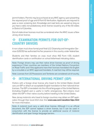 NEW JERSEY DRIVER MANUAL www.njmvc.gov 
17 
permit holders. Permits may be purchased at any MVC agency upon presenting 
the required proof of age and 6 Point ID Verification. Applicants are required to 
pass a vision screening test. Knowledge and road tests are waived as long as 
you have a valid, non-probationary driver license issued by any of the 50 states 
or District of Columbia. 
Out-of-state driver licenses must be surrendered when the MVC issues a New 
Jersey driver license. 
™™ EXAMINATION PERMITS FOR OUT-OF-COUNTRY 
DRIVERS 
A non-citizen must show formal proof that U.S. Citizenship and Immigration Ser-vices 
(USCIS) has authorized his/her presence in this country under federal law. 
Students and their families on visas must show INS Form I-20, student 
identification cards or certification on school letterhead indicating status. 
Note: Foreign drivers may use their native driver licenses as proof of driving 
experience if their countries are members of the United Nations Convention 
on Road Traffic and if the applicants have their licenses translated into English 
by a consulate or an MVC-approved translator. A road test may still be required. 
Note: Licenses from US Possessions and Territories are considered out-of-country. 
™™ INTERNATIONAL DRIVING PERMIT (IDP) 
Visitors with a foreign driver license who travel to the United States should 
carry an IDP or attach an acceptable English translation to their national driver 
licenses. The IDP is translated into the official languages of the United Nations 
(including English) and is useful in traffic emergencies. Non-citizens must 
obtain the IDP in their native country before traveling to the United States. 
New Jersey motorists who travel to foreign countries may obtain an IDP appli-cation 
through their local AAA club. Visit www.aaa.com/vacation/idpc.html 
for more information. 
Note: A motorist must carry a valid driver license. Although it is an official 
document, the IDP cannot replace a driver license, but it can be used in 
conjunction with the license to provide an additional source of motorist 
identification and span foreign language barriers. 
23 DRIVER LICENSE SYSTEM 
 