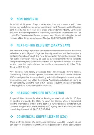 ™™ NON-DRIVER ID 
An individual, 14 years of age or older, who does not possess a valid driver 
license may apply for a non-driver identification card. To obtain an identification 
card, the individual must show proof of age and provide 6 Points of ID Verification 
and proof that his/her presence in this country is authorized under federal law. The 
cost is $24. The non-driver ID must be surrendered if the individual applies for and 
receives a New Jersey driver license. (N.J.S.A. 39:3-29.2 to 39:3-29.10) 
™™ NEXT-OF-KIN REGISTRY (SARA’S LAW) 
The Next-of-Kin Registry is a New Jersey statewide web based system that allows 
individuals at least 14 years of age to voluntarily submit and maintain emergency 
contact information through the New Jersey Motor Vehicle Commission. This 
non-public information will only be used by law enforcement officers to locate 
designated emergency contacts in an event that a person is involved in a motor 
vehicle crash that renders him or her unable to communicate. (N.J.S.A. 39:4- 
134.2 to 39:4-134.3) 
Any individual who legally possesses New Jersey-issued driver’s license, 
probationary license, learner’s permit, non-driver identification card or any other 
MVC-issued permit or license authorizing an individual to operate a motor vehicle 
or vessel (i.e., boat) may utilize the registry. Additionally, individuals as young as 
14 years old may utilize the Next-of-Kin Registry to submit emergency contacts 
if they apply for a non-driver identification card. 
™™ HEARING-IMPAIRED DESIGNATION 
A special driver license for deaf or hearing-impaired motorists (41 dB loss 
or more) is provided by the MVC. To obtain this license, which is designated 
with the international symbol of the deaf or a numerical code, a motorist must 
complete an application, available at any MVC agency. Verification by a physician 
or audiologist is required. (N.J.S.A. 39:3-11a) 
™™ COMMERCIAL DRIVER LICENSE (CDL) 
There are three classes of a commercial license; A, B, and C. However, no one 
can apply for these licenses until he/she is in possession of a valid basic Class D 
 