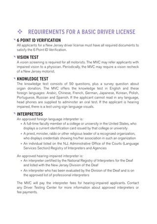 ™™ REQUIREMENTS FOR A BASIC DRIVER LICENSE 
6 POINT ID VERIFICATION 
All applicants for a New Jersey driver license must have all required documents to 
satisfy the 6 Point ID Verification. 
VISION TEST 
A vision screening is required for all motorists. The MVC may refer applicants with 
impaired vision to a physician. Periodically, the MVC may require a vision recheck 
of a New Jersey motorist. 
KNOWLEDGE TEST 
The knowledge test consists of 50 questions, plus a survey question about 
organ donation. The MVC offers the knowledge test in English and these 
foreign languages: Arabic, Chinese, French, German, Japanese, Korean, Polish, 
Portuguese, Russian and Spanish. If the applicant cannot read in any language, 
head phones are supplied to administer an oral test. If the applicant is hearing 
impaired, there is a test using sign language visuals. 
INTERPRETERS 
An approved foreign language interpreter is: 
• A full-time faculty member of a college or university in the United States, who 
displays a current identification card issued by that college or university 
• A priest, minister, rabbi or other religious leader of a recognized organization, 
who displays credentials showing his/her association in such an organization 
• An individual listed on the N.J. Administrative Office of the Courts (Language 
Services Section) Registry of Interpreters and Agencies 
An approved hearing-impaired interpreter is: 
• An interpreter certified by the National Registry of Interpreters for the Deaf 
and listed with the New Jersey Division of the Deaf 
• An interpreter who has been evaluated by the Division of the Deaf and is on 
the approved list of professional interpreters 
The MVC will pay the interpreter fees for hearing-impaired applicants. Contact 
any Driver Testing Center for more information about approved interpreters or 
fee payments. 
 
