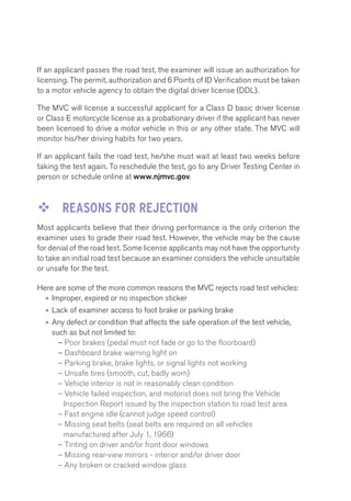 If an applicant passes the road test, the examiner will issue an authorization for 
licensing. The permit, authorization and 6 Points of ID Verification must be taken 
to a motor vehicle agency to obtain the digital driver license (DDL). 
The MVC will license a successful applicant for a Class D basic driver license 
or Class E motorcycle license as a probationary driver if the applicant has never 
been licensed to drive a motor vehicle in this or any other state. The MVC will 
monitor his/her driving habits for two years. 
If an applicant fails the road test, he/she must wait at least two weeks before 
taking the test again. To reschedule the test, go to any Driver Testing Center in 
person or schedule online at www.njmvc.gov. 
™™ REASONS FOR REJECTION 
Most applicants believe that their driving performance is the only criterion the 
examiner uses to grade their road test. However, the vehicle may be the cause 
for denial of the road test. Some license applicants may not have the opportunity 
to take an initial road test because an examiner considers the vehicle unsuitable 
or unsafe for the test. 
Here are some of the more common reasons the MVC rejects road test vehicles: 
• Improper, expired or no inspection sticker 
• Lack of examiner access to foot brake or parking brake 
• Any defect or condition that affects the safe operation of the test vehicle, 
such as but not limited to: 
– Poor brakes (pedal must not fade or go to the floorboard) 
– Dashboard brake warning light on 
– Parking brake, brake lights, or signal lights not working 
– Unsafe tires (smooth, cut, badly worn) 
– Vehicle interior is not in reasonably clean condition 
– Vehicle failed inspection, and motorist does not bring the Vehicle 
Inspection Report issued by the inspection station to road test area 
– Fast engine idle (cannot judge speed control) 
– Missing seat belts (seat belts are required on all vehicles 
manufactured after July 1, 1966) 
– Tinting on driver and/or front door windows 
– Missing rear-view mirrors - interior and/or driver door 
– Any broken or cracked window glass 
 