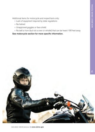 35 
NEW JERSEY DRIVER TESTING 
Additional items for motorcycle and moped tests only: 
• Lack of equipment required by state regulations 
• No helmet 
• Unapproved goggles or face shield 
• No bell or horn (but not a siren or whistle) that can be heard 100 feet away 
See motorcycle section for more specific information. 
NEW JERSEY DRIVER MANUAL www.njmvc.gov 
 