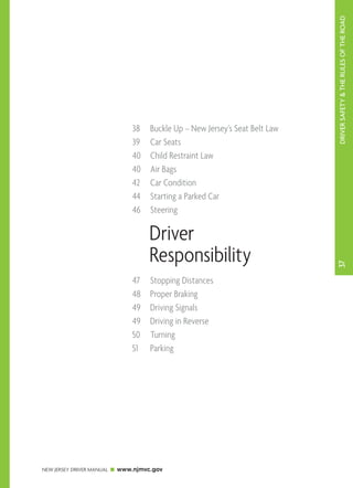 DRIVER SAFETY & THE RULES OF THE ROAD 
38 Buckle Up – New Jersey’s Seat Belt Law 
39 Car Seats 
40 Child Restraint Law 
40 Air Bags 
42 Car Condition 
44 Starting a Parked Car 
46 Steering 
NEW JERSEY DRIVER MANUAL www.njmvc.gov 
37 
Driver 
Responsibility 
47 Stopping Distances 
48 Proper Braking 
49 Driving Signals 
49 Driving in Reverse 
50 Turning 
51 Parking 
 