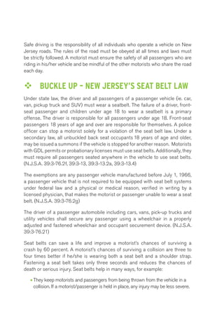 Safe driving is the responsibility of all individuals who operate a vehicle on New 
Jersey roads. The rules of the road must be obeyed at all times and laws must 
be strictly followed. A motorist must ensure the safety of all passengers who are 
riding in his/her vehicle and be mindful of the other motorists who share the road 
each day. 
™™ BUCKLE UP – NEW JERSEY’S SEAT BELT LAW 
Under state law, the driver and all passengers of a passenger vehicle (ie. car, 
van, pickup truck and SUV) must wear a seatbelt. The failure of a driver, front-seat 
passenger and children under age 18 to wear a seatbelt is a primary 
offense. The driver is responsible for all passengers under age 18. Front-seat 
passengers 18 years of age and over are responsible for themselves. A police 
officer can stop a motorist solely for a violation of the seat belt law. Under a 
secondary law, all unbuckled back seat occupants 18 years of age and older, 
may be issued a summons if the vehicle is stopped for another reason. Motorists 
with GDL permits or probationary licenses must use seat belts. Additionally, they 
must require all passengers seated anywhere in the vehicle to use seat belts. 
(N.J.S.A. 39:3-76.2f, 39:3-13, 39:3-13.2a, 39:3-13.4) 
The exemptions are any passenger vehicle manufactured before July 1, 1966, 
a passenger vehicle that is not required to be equipped with seat belt systems 
under federal law and a physical or medical reason, verified in writing by a 
licensed physician, that makes the motorist or passenger unable to wear a seat 
belt. (N.J.S.A. 39:3-76.2g) 
The driver of a passenger automobile including cars, vans, pick-up trucks and 
utility vehicles shall secure any passenger using a wheelchair in a properly 
adjusted and fastened wheelchair and occupant securement device. (N.J.S.A. 
39:3-76.21) 
Seat belts can save a life and improve a motorist’s chances of surviving a 
crash by 60 percent. A motorist’s chances of surviving a collision are three to 
four times better if he/she is wearing both a seat belt and a shoulder strap. 
Fastening a seat belt takes only three seconds and reduces the chances of 
death or serious injury. Seat belts help in many ways, for example: 
• They keep motorists and passengers from being thrown from the vehicle in a 
collision. If a motorist/passenger is held in place, any injury may be less severe. 
 