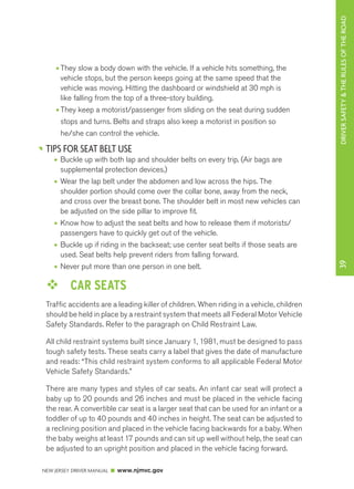 DRIVER SAFETY & THE RULES OF THE ROAD 
NEW JERSEY DRIVER MANUAL www.njmvc.gov 
39 
• They slow a body down with the vehicle. If a vehicle hits something, the 
vehicle stops, but the person keeps going at the same speed that the 
vehicle was moving. Hitting the dashboard or windshield at 30 mph is 
like falling from the top of a three-story building. 
• They keep a motorist/passenger from sliding on the seat during sudden 
stops and turns. Belts and straps also keep a motorist in position so 
he/she can control the vehicle. 
TIPS FOR SEAT BELT USE 
• Buckle up with both lap and shoulder belts on every trip. (Air bags are 
supplemental protection devices.) 
• Wear the lap belt under the abdomen and low across the hips. The 
shoulder portion should come over the collar bone, away from the neck, 
and cross over the breast bone. The shoulder belt in most new vehicles can 
be adjusted on the side pillar to improve fit. 
• Know how to adjust the seat belts and how to release them if motorists/ 
passengers have to quickly get out of the vehicle. 
• Buckle up if riding in the backseat; use center seat belts if those seats are 
used. Seat belts help prevent riders from falling forward. 
• Never put more than one person in one belt. 
™™ CAR SEATS 
Traffic accidents are a leading killer of children. When riding in a vehicle, children 
should be held in place by a restraint system that meets all Federal Motor Vehicle 
Safety Standards. Refer to the paragraph on Child Restraint Law. 
All child restraint systems built since January 1, 1981, must be designed to pass 
tough safety tests. These seats carry a label that gives the date of manufacture 
and reads: “This child restraint system conforms to all applicable Federal Motor 
Vehicle Safety Standards.” 
There are many types and styles of car seats. An infant car seat will protect a 
baby up to 20 pounds and 26 inches and must be placed in the vehicle facing 
the rear. A convertible car seat is a larger seat that can be used for an infant or a 
toddler of up to 40 pounds and 40 inches in height. The seat can be adjusted to 
a reclining position and placed in the vehicle facing backwards for a baby. When 
the baby weighs at least 17 pounds and can sit up well without help, the seat can 
be adjusted to an upright position and placed in the vehicle facing forward. 
 