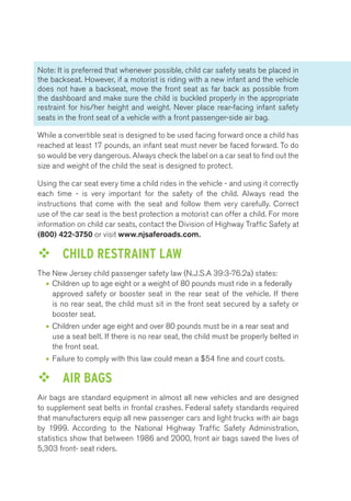 Note: It is preferred that whenever possible, child car safety seats be placed in 
the backseat. However, if a motorist is riding with a new infant and the vehicle 
does not have a backseat, move the front seat as far back as possible from 
the dashboard and make sure the child is buckled properly in the appropriate 
restraint for his/her height and weight. Never place rear-facing infant safety 
seats in the front seat of a vehicle with a front passenger-side air bag. 
While a convertible seat is designed to be used facing forward once a child has 
reached at least 17 pounds, an infant seat must never be faced forward. To do 
so would be very dangerous. Always check the label on a car seat to find out the 
size and weight of the child the seat is designed to protect. 
Using the car seat every time a child rides in the vehicle - and using it correctly 
each time - is very important for the safety of the child. Always read the 
instructions that come with the seat and follow them very carefully. Correct 
use of the car seat is the best protection a motorist can offer a child. For more 
information on child car seats, contact the Division of Highway Traffic Safety at 
(800) 422-3750 or visit www.njsaferoads.com. 
™™ CHILD RESTRAINT LAW 
The New Jersey child passenger safety law (N.J.S.A 39:3-76.2a) states: 
• Children up to age eight or a weight of 80 pounds must ride in a federally 
approved safety or booster seat in the rear seat of the vehicle. If there 
is no rear seat, the child must sit in the front seat secured by a safety or 
booster seat. 
• Children under age eight and over 80 pounds must be in a rear seat and 
use a seat belt. If there is no rear seat, the child must be properly belted in 
the front seat. 
• Failure to comply with this law could mean a $54 fine and court costs. 
™™ AIR BAGS 
Air bags are standard equipment in almost all new vehicles and are designed 
to supplement seat belts in frontal crashes. Federal safety standards required 
that manufacturers equip all new passenger cars and light trucks with air bags 
by 1999. According to the National Highway Traffic Safety Administration, 
statistics show that between 1986 and 2000, front air bags saved the lives of 
5,303 front- seat riders. 
 