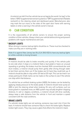 A motorist can tell if his/her vehicle has an air bag by the words “air bag” or the 
letters “SRS” (supplemental restraint system) or “SIR” (supplemental inflatable 
restraint) on the steering wheel and dashboard panel. Manufacturers also 
may mark the sun visors or the sides of the open door frame with warning 
labels or enter a warning in the vehicle owner’s manual. 
™™ CAR CONDITION 
It is the responsibility of all vehicle owners to ensure the proper working 
condition of their vehicles. Always check your vehicle before driving and prevent 
problems with regular maintenance and care. 
BACKUP LIGHTS 
When driving in reverse, backup lights should be on. These must be checked to 
make sure they are in working order. 
Note: It is against New Jersey law (N.J.S.A 39:3-52) to have any backup lights 
on while a vehicle is moving forward. 
BRAKES 
A motorist should be able to brake smoothly and quickly. If the vehicle pulls 
to one side when it stops or a motorist feels a taut pedal or hears an unusual 
squealing or grinding, the brakes must be checked. With conventional disc and 
drum brakes, a motorist should pump them gently after driving through water 
to test them and dry them out. If the brakes are hit hard, they could lock up. A 
motorist should be able to stop within 25 feet at 20 mph. This can be tried in an 
empty parking lot. Chalk marks can be made on the surface to see if the vehicle 
can stop within that distance. 
If a vehicle has an antilock braking system (ABS), the brakes can be tested by 
applying steady pressure to the brake pedal. A motorist should never pump an 
ABS or jerk the steering wheel when braking. On very soft surfaces, such as 
loose gravel or unpacked snow, an ABS system may actually lengthen stopping 
distance. In wet or slippery conditions, a motorist should still drive carefully, 
always keep a safe distance from the vehicle in front and maintain a speed 
consistent with the road conditions. 
BRAKE LIGHTS 
If a vehicle’s brake lights are not working, someone may crash into it from the 
back. A motorist should have someone help to check the brake lights. Replace 
broken light covers. They may cause a glare that affects the motorist in back. 
 