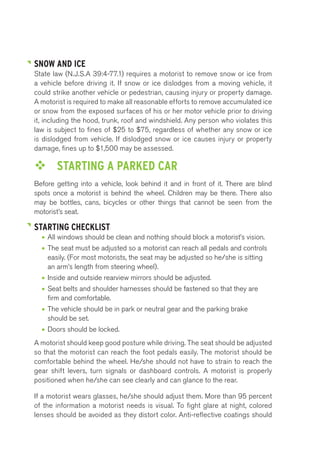 SNOW AND ICE 
State law (N.J.S.A 39:4-77.1) requires a motorist to remove snow or ice from 
a vehicle before driving it. If snow or ice dislodges from a moving vehicle, it 
could strike another vehicle or pedestrian, causing injury or property damage. 
A motorist is required to make all reasonable efforts to remove accumulated ice 
or snow from the exposed surfaces of his or her motor vehicle prior to driving 
it, including the hood, trunk, roof and windshield. Any person who violates this 
law is subject to fines of $25 to $75, regardless of whether any snow or ice 
is dislodged from vehicle. If dislodged snow or ice causes injury or property 
damage, fines up to $1,500 may be assessed. 
™™ STARTING A PARKED CAR 
Before getting into a vehicle, look behind it and in front of it. There are blind 
spots once a motorist is behind the wheel. Children may be there. There also 
may be bottles, cans, bicycles or other things that cannot be seen from the 
motorist’s seat. 
STARTING CHECKLIST 
• All windows should be clean and nothing should block a motorist’s vision. 
• The seat must be adjusted so a motorist can reach all pedals and controls 
easily. (For most motorists, the seat may be adjusted so he/she is sitting 
an arm’s length from steering wheel). 
• Inside and outside rearview mirrors should be adjusted. 
• Seat belts and shoulder harnesses should be fastened so that they are 
firm and comfortable. 
• The vehicle should be in park or neutral gear and the parking brake 
should be set. 
• Doors should be locked. 
A motorist should keep good posture while driving. The seat should be adjusted 
so that the motorist can reach the foot pedals easily. The motorist should be 
comfortable behind the wheel. He/she should not have to strain to reach the 
gear shift levers, turn signals or dashboard controls. A motorist is properly 
positioned when he/she can see clearly and can glance to the rear. 
If a motorist wears glasses, he/she should adjust them. More than 95 percent 
of the information a motorist needs is visual. To fight glare at night, colored 
lenses should be avoided as they distort color. Anti-reflective coatings should 
 