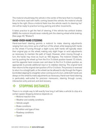 DRIVER SAFETY & THE RULES OF THE ROAD 
NEW JERSEY DRIVER MANUAL www.njmvc.gov 
47 
The motorist should keep the vehicle in the center of the lane that it is traveling. 
On a two-lane road with traffic coming toward the vehicle, the motorist should 
keep to the right. Once a motorist feels how the vehicle reacts to steering, he/ 
she will be ready to practice turning, parking and other movements. 
It takes practice to get the feel of steering. If the vehicle has antilock brakes 
(ABS), the motorist should never violently jerk the steering wheel while braking. 
(See page 42, “Brakes”) 
HAND-OVER-HAND STEERING 
Hand-over-hand steering permits a motorist to make steering adjustments 
ranging from very minor up to a half turn of the wheel, while keeping both hands 
on the wheel. If turning through a slight curve, both hands will typically retain 
their original grip on the wheel, making only slight finger or wrist adjustments 
as necessary to maintain the path of travel. However, when moving through a 
turn, the hands may move as much as 165 degrees. The motorist initiates the 
turn by pushing the wheel up from the 9 or 3 o’clock position toward 12 o’clock, 
and the opposite hand crosses over and down to the 9 or 3 o’clock position, as 
appropriate to provide additional input or to stabilize steering. The original hand 
then returns to the original start position of 9 or 3 o’clock. The process is reversed 
to return to a straight path, or the wheel can be allowed to slip through the fingers 
(controlled slipping) to straighten when coming out of a turn, while both hands are 
always on the wheel to make adjustments as necessary. Hand-over-hand steering 
is particularly well-suited for precision maneuvers, steering through curves, 
intersection entry and exit, and skid recovery. 
™™ STOPPING DISTANCES 
There is no simple way to tell exactly how long it will take a vehicle to stop at a 
certain speed. Stopping distance depends on: 
• Motorist reaction time 
• Weather and visibility conditions 
• Vehicle weight 
• Brake conditions 
• Condition and type of tires 
• Roadway conditions 
• Speed 
 