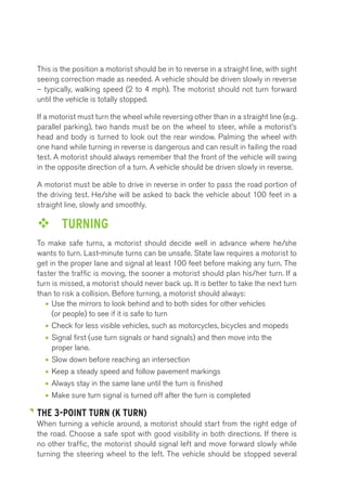 This is the position a motorist should be in to reverse in a straight line, with sight 
seeing correction made as needed. A vehicle should be driven slowly in reverse 
– typically, walking speed (2 to 4 mph). The motorist should not turn forward 
until the vehicle is totally stopped. 
If a motorist must turn the wheel while reversing other than in a straight line (e.g. 
parallel parking), two hands must be on the wheel to steer, while a motorist’s 
head and body is turned to look out the rear window. Palming the wheel with 
one hand while turning in reverse is dangerous and can result in failing the road 
test. A motorist should always remember that the front of the vehicle will swing 
in the opposite direction of a turn. A vehicle should be driven slowly in reverse. 
A motorist must be able to drive in reverse in order to pass the road portion of 
the driving test. He/she will be asked to back the vehicle about 100 feet in a 
straight line, slowly and smoothly. 
™™ TURNING 
To make safe turns, a motorist should decide well in advance where he/she 
wants to turn. Last-minute turns can be unsafe. State law requires a motorist to 
get in the proper lane and signal at least 100 feet before making any turn. The 
faster the traffic is moving, the sooner a motorist should plan his/her turn. If a 
turn is missed, a motorist should never back up. It is better to take the next turn 
than to risk a collision. Before turning, a motorist should always: 
• Use the mirrors to look behind and to both sides for other vehicles 
(or people) to see if it is safe to turn 
• Check for less visible vehicles, such as motorcycles, bicycles and mopeds 
• Signal first (use turn signals or hand signals) and then move into the 
proper lane. 
• Slow down before reaching an intersection 
• Keep a steady speed and follow pavement markings 
• Always stay in the same lane until the turn is finished 
• Make sure turn signal is turned off after the turn is completed 
THE 3-POINT TURN (K TURN) 
When turning a vehicle around, a motorist should start from the right edge of 
the road. Choose a safe spot with good visibility in both directions. If there is 
no other traffic, the motorist should signal left and move forward slowly while 
turning the steering wheel to the left. The vehicle should be stopped several 
 