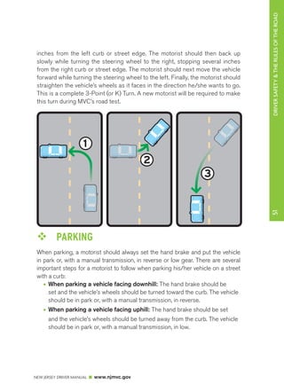 DRIVER SAFETY & THE RULES OF THE ROAD 
inches from the left curb or street edge. The motorist should then back up 
slowly while turning the steering wheel to the right, stopping several inches 
from the right curb or street edge. The motorist should next move the vehicle 
forward while turning the steering wheel to the left. Finally, the motorist should 
straighten the vehicle’s wheels as it faces in the direction he/she wants to go. 
This is a complete 3-Point (or K) Turn. A new motorist will be required to make 
this turn during MVC’s road test. 
NEW JERSEY DRIVER MANUAL www.njmvc.gov 
51 
3 Point Turn 
3 
2 
1 
™™ PARKING 
When parking, a motorist should always set the hand brake and put the vehicle 
in park or, with a manual transmission, in reverse or low gear. There are several 
important steps for a motorist to follow when parking his/her vehicle on a street 
with a curb: 
• When parking a vehicle facing downhill: The hand brake should be 
set and the vehicle’s wheels should be turned toward the curb. The vehicle 
should be in park or, with a manual transmission, in reverse. 
• When parking a vehicle facing uphill: The hand brake should be set 
and the vehicle’s wheels should be turned away from the curb. The vehicle 
should be in park or, with a manual transmission, in low. 
 