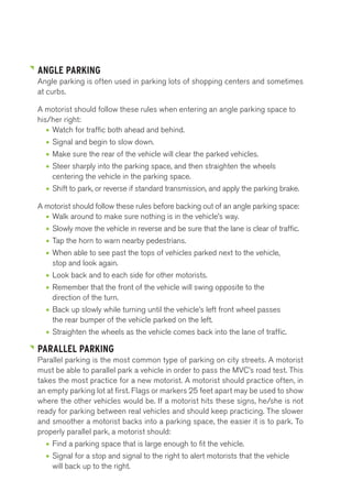 ANGLE PARKING 
Angle parking is often used in parking lots of shopping centers and sometimes 
at curbs. 
A motorist should follow these rules when entering an angle parking space to 
his/her right: 
• Watch for traffic both ahead and behind. 
• Signal and begin to slow down. 
• Make sure the rear of the vehicle will clear the parked vehicles. 
• Steer sharply into the parking space, and then straighten the wheels 
centering the vehicle in the parking space. 
• Shift to park, or reverse if standard transmission, and apply the parking brake. 
A motorist should follow these rules before backing out of an angle parking space: 
• Walk around to make sure nothing is in the vehicle’s way. 
• Slowly move the vehicle in reverse and be sure that the lane is clear of traffic. 
• Tap the horn to warn nearby pedestrians. 
• When able to see past the tops of vehicles parked next to the vehicle, 
stop and look again. 
• Look back and to each side for other motorists. 
• Remember that the front of the vehicle will swing opposite to the 
direction of the turn. 
• Back up slowly while turning until the vehicle’s left front wheel passes 
the rear bumper of the vehicle parked on the left. 
• Straighten the wheels as the vehicle comes back into the lane of traffic. 
PARALLEL PARKING 
Parallel parking is the most common type of parking on city streets. A motorist 
must be able to parallel park a vehicle in order to pass the MVC’s road test. This 
takes the most practice for a new motorist. A motorist should practice often, in 
an empty parking lot at first. Flags or markers 25 feet apart may be used to show 
where the other vehicles would be. If a motorist hits these signs, he/she is not 
ready for parking between real vehicles and should keep practicing. The slower 
and smoother a motorist backs into a parking space, the easier it is to park. To 
properly parallel park, a motorist should: 
• Find a parking space that is large enough to fit the vehicle. 
• Signal for a stop and signal to the right to alert motorists that the vehicle 
will back up to the right. 
 