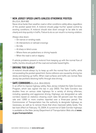 59 SAFE DRIVING RULES & REGULATIONS 
NEW JERSEY SPEED LIMITS (UNLESS OTHERWISE POSTED) 
(N.J.S.A. 39:4-98) 
Never drive faster than weather, road or other conditions safely allow, regardless 
of the posted speed limit. A motorist should judge his/her speed control by 
existing conditions. A motorist should slow down enough to be able to see 
clearly and stop quickly in traffic. Failure to do so can result in a moving violation. 
Always slow down: 
• On narrow or winding roads 
• At intersections or railroad crossings 
• On hills 
• At sharp or blind curves 
• Where there are pedestrians or driving hazards 
• When the road is wet or slippery 
If vehicle problems prevent a motorist from keeping up with the normal flow of 
traffic, he/she should pull off the road and activate hazard lights. 
DRIVING TOO SLOWLY 
A motorist should always try to keep up with the normal flow of traffic, while 
not exceeding the posted speed limit. Some collisions are caused by driving too 
slowly and backing up traffic. When road surfaces and traffic are normal, New 
Jersey law prohibits blocking traffic through slow driving. 
SAFE CORRIDORS (N.J.S.A. 39:4-203.5) 
In an effort to improve highway safety, New Jersey initiated the Safe Corridors 
Program, which was signed into law in July 2003. The Safe Corridors law 
doubles fines on various state highways for a variety of driving offenses, 
including speeding and aggressive driving. Highways are designated as safe 
corridors based on statistics showing crash rates 50 percent over the state 
rate and 1,000 or more crashes reported over a three-year period. The 
Commissioner of Transportation has the authority to designate highways as 
necessary, as well as to remove those that show improved safety levels. The 
law took effect on February 15, 2004. A current list of Safe Corridor highways 
is available on the New Jersey Department of Transportation Web site at www. 
nj.gov/transportation. 
NEW JERSEY DRIVER MANUAL www.njmvc.gov 
 