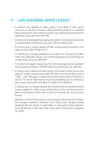 ™™ LAWS GOVERNING DRIVER LICENSES 
• A motorist who operates a motor vehicle in the State of New Jersey 
must carry a valid driver license, a valid probationary license or a validated 
New Jersey permit. The motorist must also carry valid insurance and vehicle 
registration cards. (N.J.S.A. 39:3-29) 
• A motorist with a validated New Jersey driver permit must be accompanied by 
an appropriately licensed driver. (N.J.S.A. 39:3-13, 39:3-13.2a) 
• A motorist who is a legal resident of New Jersey must be licensed in this 
state. (N.J.S.A. 39:3-10, 39:3-17.1) 
• A motorist who changes addresses must report this change to the MVC 
within one week after moving. This includes individuals who are moving out 
of New Jersey. (N.J.S.A. 39:3-36) 
• A motorist who legally changes his/her name (marriage, divorce, adoption) 
must report the change to the MVC within two weeks. (N.J.S.A. 39:3-9a) 
• A motorist with a valid out-of-state license who moves to New Jersey must 
apply for a New Jersey license within 60 days (commercial driver license 
– CDL - within 30 days) or before the current license expires, whichever is 
sooner. The out-of state license must be surrendered prior to receiving a 
New Jersey license. (N.J.S.A. 39:3-17.1, 39:3-10.17, 39:5D-5) 
• A motorist who is a foreign national with a valid license from another country 
may be eligible for a New Jersey driver license. If the motorist receives a 
New Jersey license, he/she will not have to surrender the out-of-country 
license. 
• Operators of commercial vehicles, such as large trucks, buses and vehicles 
that transport hazardous materials, must satisfy more stringent testing 
standards than the drivers of automobiles or motorcycles. These operators 
must still possess a valid, basic New Jersey driver license prior to applying 
for a CDL. 
 