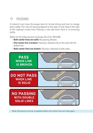 ™™ PASSING 
A motorist must know the proper lane for normal driving and how to change 
lanes safely. The rules for passing depend on the type of road. Stay to the right 
of the roadway’s center lines. Passing is only safe when there is no oncoming 
traffic. 
Passing 
Watch for the following lane markings: (N.J.S.A. 39:4-86) 
• Both center lines are solid: No passing allowed. 
• One center line is broken: Passing is allowed only on the side with the 
broken line. 
• Both center lines are broken: Passing is allowed on both sides. 
PASS 
WHEN LINE 
IS BROKEN 
DO NOT PASS 
WHEN LINE 
IS SOLID 
NO PASSING 
WITH DOUBLE 
SOLID LINES 
Note: All passing must be completed before the center lines are solid again. 
 
