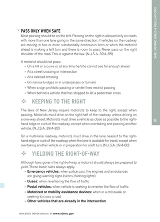 61 SAFE DRIVING RULES & REGULATIONS 
PASS ONLY WHEN SAFE 
Most passing should be on the left. Passing on the right is allowed only on roads 
with more than one lane going in the same direction, if vehicles on the roadway 
are moving in two or more substantially continuous lines or when the motorist 
ahead is making a left turn and there is room to pass. Never pass on the right 
shoulder of the road. This is against the law. (N.J.S.A. 39:4-85) 
A motorist should not pass: 
• On a hill or a curve or at any time he/she cannot see far enough ahead 
• At a street crossing or intersection 
• At a railroad crossing 
• On narrow bridges or in underpasses or tunnels 
• When a sign prohibits passing or center lines restrict passing 
• When behind a vehicle that has stopped to let a pedestrian cross 
™™ KEEPING TO THE RIGHT 
The laws of New Jersey require motorists to keep to the right, except when 
passing. Motorists must drive on the right half of the roadway unless driving on 
a one-way street. Motorists must drive a vehicle as close as possible to the right-hand 
edge or curb of the roadway, except when overtaking and passing another 
vehicle. (N.J.S.A. 39:4-82) 
On a multi-lane roadway, motorists must drive in the lane nearest to the right-hand 
edge or curb of the roadway when the lane is available for travel, except when 
overtaking another vehicle or in preparation for a left turn. (N.J.S.A. 39:4-88) 
™™ YIELDING THE RIGHT-OF-WAY 
Although laws govern the right-of-way, a motorist should always be prepared to 
yield. These basic rules always apply. 
• Emergency vehicles: when police cars, fire engines and ambulances 
are giving warning signs (sirens, flashing lights) 
• Buses: when re-entering the flow of traffic 
• Postal vehicles: when vehicle is seeking to re-enter the flow of traffic 
• Motorized or mobility-assistance devices: when in a crosswalk or 
seeking to cross a road 
• Other vehicles that are already in the intersection 
NEW JERSEY DRIVER MANUAL www.njmvc.gov 
 