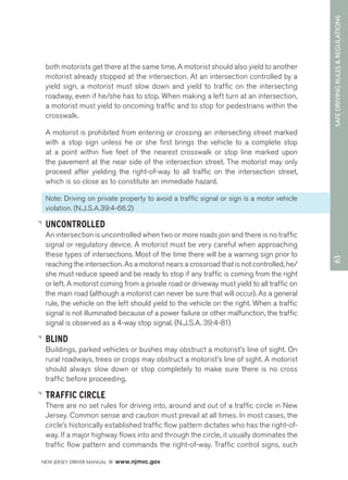63 SAFE DRIVING RULES & REGULATIONS 
both motorists get there at the same time. A motorist should also yield to another 
motorist already stopped at the intersection. At an intersection controlled by a 
yield sign, a motorist must slow down and yield to traffic on the intersecting 
roadway, even if he/she has to stop. When making a left turn at an intersection, 
a motorist must yield to oncoming traffic and to stop for pedestrians within the 
crosswalk. 
A motorist is prohibited from entering or crossing an intersecting street marked 
with a stop sign unless he or she first brings the vehicle to a complete stop 
at a point within five feet of the nearest crosswalk or stop line marked upon 
the pavement at the near side of the intersection street. The motorist may only 
proceed after yielding the right-of-way to all traffic on the intersection street, 
which is so close as to constitute an immediate hazard. 
Note: Driving on private property to avoid a traffic signal or sign is a motor vehicle 
violation. (N.J.S.A.39:4-66.2) 
UNCONTROLLED 
An intersection is uncontrolled when two or more roads join and there is no traffic 
signal or regulatory device. A motorist must be very careful when approaching 
these types of intersections. Most of the time there will be a warning sign prior to 
reaching the intersection. As a motorist nears a crossroad that is not controlled, he/ 
she must reduce speed and be ready to stop if any traffic is coming from the right 
or left. A motorist coming from a private road or driveway must yield to all traffic on 
the main road (although a motorist can never be sure that will occur). As a general 
rule, the vehicle on the left should yield to the vehicle on the right. When a traffic 
signal is not illuminated because of a power failure or other malfunction, the traffic 
signal is observed as a 4-way stop signal. (N.J.S.A. 39:4-81) 
BLIND 
Buildings, parked vehicles or bushes may obstruct a motorist’s line of sight. On 
rural roadways, trees or crops may obstruct a motorist’s line of sight. A motorist 
should always slow down or stop completely to make sure there is no cross 
traffic before proceeding. 
TRAFFIC CIRCLE 
There are no set rules for driving into, around and out of a traffic circle in New 
Jersey. Common sense and caution must prevail at all times. In most cases, the 
circle’s historically established traffic flow pattern dictates who has the right-of-way. 
If a major highway flows into and through the circle, it usually dominates the 
traffic flow pattern and commands the right-of-way. Traffic control signs, such 
NEW JERSEY DRIVER MANUAL www.njmvc.gov 
 