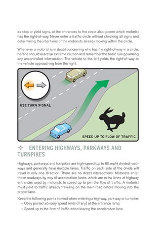 as stop or yield signs, at the entrances to the circle also govern which motorist 
has the right-of-way. Never enter a traffic circle without checking all signs and 
determining the intentions of the motorists already moving within the circle. 
Merging Lanes 
Whenever a motorist is in doubt concerning who has the right-of-way in a circle, 
he/she should exercise extreme caution and remember the basic rule governing 
any uncontrolled intersection: The vehicle to the left yields the right-of-way to 
the vehicle approaching from the right. 
USE TURN SIGNAL 
SPEED UP TO FLOW OF TRAFFIC 
™™ ENTERING HIGHWAYS, PARKWAYS AND 
TURNPIKES 
Highways, parkways and turnpikes are high-speed (up to 65 mph) divided road-ways 
and generally have multiple lanes. Traffic on each side of the divide will 
travel in only one direction. There are no direct intersections. Motorists enter 
these roadways by way of acceleration lanes, which are extra lanes at highway 
entrances used by motorists to speed up to join the flow of traffic. A motorist 
must yield to traffic already traveling on the main road before moving into the 
proper lane. 
Keep the following points in mind when entering a highway, parkway or turnpike: 
• Obey posted advisory speed limits (if any) at the entrance ramp. 
• Speed up to the flow of traffic when leaving the acceleration lane. 
SLOW TO SPEED LIMIT OF EXIT LANE 
USE TURN SIGNAL 
AVOID STOPPING IN THE ENTRY AND EXIT LANES 
 