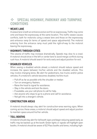 ™™ SPECIAL HIGHWAY, PARKWAY AND TURNPIKE 
CONDITIONS 
WEAVE LANE 
A weave lane is both an entrance and an exit for an expressway. Traffic may come 
onto and leave the expressway at the same location. This traffic weave causes 
conflicts, both for motorists using a weave lane and those on the expressway 
and entrance ramp (in terms of speed and space adjustments). The motorist 
entering from the entrance ramp must yield the right-of-way to the motorist 
leaving the expressway. 
HIGHWAYS THROUGH CITIES 
The volume of traffic may increase dramatically. Speeds may slow to a crawl. 
A motorist should drive in the left or center lane to avoid merge conflicts during 
rush hour. A motorist should search for exits early and adjust position for exit. 
DISABLED VEHICLES 
When seeing a disabled vehicle ahead, a motorist should reduce speed and 
increase the space between his/her vehicle and the disabled vehicle. This 
may involve changing lanes. Be alert for pedestrians, tow trucks and/or police 
vehicles. If a motorist’s vehicle becomes disabled, he/she must: 
• Pull off as far as possible onto the shoulder or median 
• Turn on emergency flashers. 
• Raise the hood to signal for assistance. 
• Stay in the vehicle and lock the doors. 
• If available, use your cell phone to call for help. 
• Ask anyone who stops to go to a phone and call for assistance. 
• Not get into a stranger’s vehicle. 
CONSTRUCTION AREAS 
A motorist should always stay alert for construction-area warning signs. When 
coming across these areas, a motorist should adjust speed and adjust position 
to maintain space around his/her vehicle. 
TOLL BOOTHS 
A motorist should stay alert for toll booth signs and begin reducing speed early, as 
traffic may be backed up at the booth. Green lights or signals will highlight open 
booths. A motorist should be aware of EZ Pass booths and lanes, including high- 
 