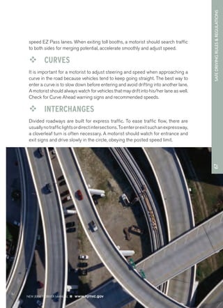 67 SAFE DRIVING RULES & REGULATIONS 
speed EZ Pass lanes. When exiting toll booths, a motorist should search traffic 
to both sides for merging potential, accelerate smoothly and adjust speed. 
™™ CURVES 
It is important for a motorist to adjust steering and speed when approaching a 
curve in the road because vehicles tend to keep going straight. The best way to 
enter a curve is to slow down before entering and avoid drifting into another lane. 
A motorist should always watch for vehicles that may drift into his/her lane as well. 
Check for Curve Ahead warning signs and recommended speeds. 
™™ INTERCHANGES 
Divided roadways are built for express traffic. To ease traffic flow, there are 
usually no traffic lights or direct intersections. To enter or exit such an expressway, 
a cloverleaf turn is often necessary. A motorist should watch for entrance and 
exit signs and drive slowly in the circle, obeying the posted speed limit. 
NEW JERSEY DRIVER MANUAL www.njmvc.gov 
 