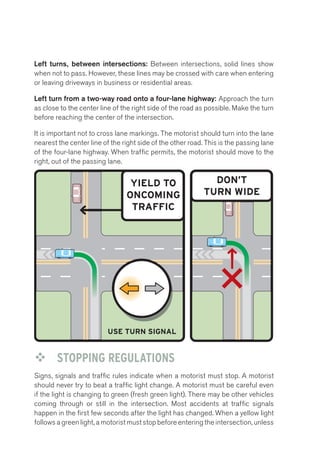 Left turns, between intersections: Between intersections, solid lines show 
when not to pass. However, these lines may be crossed with care when entering 
or leaving driveways in business or residential areas. 
Left turn from a two-way road onto a four-lane highway: Approach the turn 
as close to the center Left line of Turn: the right side Four of the road Lane 
as possible. Make the turn 
before reaching the center of the intersection. 
It is important not to cross lane markings. The motorist should turn into the lane 
nearest the center line of the right side of the other road. This is the passing lane 
of the four-lane highway. When traffic permits, the motorist should move to the 
right, out of the passing lane. 
YIELD TO 
ONCOMING 
TRAFFIC 
USE TURN SIGNAL 
DON’T 
TURN WIDE 
™™ STOPPING REGULATIONS 
Signs, signals and traffic rules indicate when a motorist must stop. A motorist 
should never try to beat a traffic light change. A motorist must be careful even 
if the light is changing to green (fresh green light). There may be other vehicles 
coming through or still in the intersection. Most accidents at traffic signals 
happen in the first few seconds after the light has changed. When a yellow light 
follows a green light, a motorist must stop before entering the intersection, unless 
 