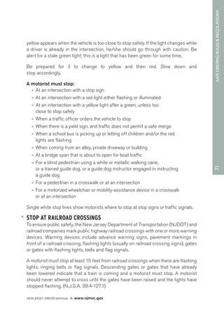 71 SAFE DRIVING RULES & REGULATIONS 
yellow appears when the vehicle is too close to stop safely. If the light changes while 
a driver is already in the intersection, he/she should go through with caution. Be 
alert for a stale green light; this is a light that has been green for some time. 
Be prepared for it to change to yellow and then red. Slow down and 
stop accordingly. 
A motorist must stop: 
• At an intersection with a stop sign 
• At an intersection with a red light either flashing or illuminated 
• At an intersection with a yellow light after a green, unless too 
close to stop safely 
• When a traffic officer orders the vehicle to stop 
• When there is a yield sign, and traffic does not permit a safe merge 
• When a school bus is picking up or letting off children and/or the red 
lights are flashing 
• When coming from an alley, private driveway or building 
• At a bridge span that is about to open for boat traffic 
• For a blind pedestrian using a white or metallic walking cane, 
or a trained guide dog, or a guide dog instructor engaged in instructing 
a guide dog 
• For a pedestrian in a crosswalk or at an intersection 
• For a motorized wheelchair or mobility-assistance device in a crosswalk 
or at an intersection 
Single white stop lines show motorists where to stop at stop signs or traffic signals. 
STOP AT RAILROAD CROSSINGS 
To ensure public safety, the New Jersey Department of Transportation (NJDOT) and 
railroad companies mark public highway railroad crossings with one or more warning 
devices. Warning devices include advance warning signs, pavement markings in 
front of a railroad crossing, flashing lights (usually on railroad crossing signs), gates 
or gates with flashing lights, bells and flag signals. 
A motorist must stop at least 15 feet from railroad crossings when there are flashing 
lights, ringing bells or flag signals. Descending gates or gates that have already 
been lowered indicate that a train is coming and a motorist must stop. A motorist 
should never attempt to cross until the gates have been raised and the lights have 
stopped flashing. (N.J.S.A. 39:4-127.1) 
NEW JERSEY DRIVER MANUAL www.njmvc.gov 
 