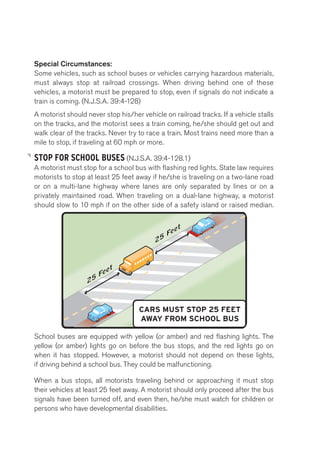 Special Circumstances: 
Some vehicles, such as school buses or vehicles carrying hazardous materials, 
must always stop at railroad crossings. When driving behind one of these 
vehicles, a motorist must be prepared to stop, even if signals do not indicate a 
train is coming. (N.J.S.A. 39:4-128) 
A motorist should never stop his/her vehicle on railroad tracks. If a vehicle stalls 
on the tracks, and the motorist sees a train coming, he/she should get out and 
walk clear of the tracks. Never try to race a train. Most trains need more than a 
mile to stop, if traveling at 60 mph or more. 
STOP FOR SCHOOL BUSES (N.J.S.A. 39:4-128.1) 
A motorist must stop for a school bus with flashing red lights. State law requires 
motorists to stop at least 25 feet away if he/she is traveling on a two-lane road 
or on a multi-lane highway where School lanes are Bus 
only separated by lines or on a 
privately maintained road. When traveling on a dual-lane highway, a motorist 
should slow to 10 mph if on the other side of a safety island or raised median. 
CARS MUST STOP 25 FEET 
AWAY FROM SCHOOL BUS 
School buses are equipped with yellow (or amber) and red flashing lights. The 
yellow (or amber) lights go on before the bus stops, and the red lights go on 
when it has stopped. However, a motorist should not depend on these lights, 
if driving behind a school bus. They could be malfunctioning. 
When a bus stops, all motorists traveling behind or approaching it must stop 
their vehicles at least 25 feet away. A motorist should only proceed after the bus 
signals have been turned off, and even then, he/she must watch for children or 
persons who have developmental disabilities. 
 