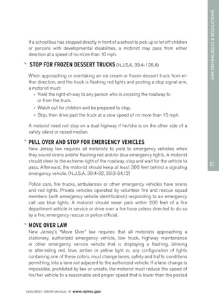 73 SAFE DRIVING RULES & REGULATIONS 
If a school bus has stopped directly in front of a school to pick up or let off children 
or persons with developmental disabilities, a motorist may pass from either 
direction at a speed of no more than 10 mph. 
STOP FOR FROZEN DESSERT TRUCKS (N.J.S.A. 39:4-128.4) 
When approaching or overtaking an ice cream or frozen dessert truck from ei-ther 
direction, and the truck is flashing red lights and posting a stop signal arm, 
a motorist must: 
• Yield the right-of-way to any person who is crossing the roadway to 
or from the truck. 
• Watch out for children and be prepared to stop. 
• Stop, then drive past the truck at a slow speed of no more than 15 mph. 
A motorist need not stop on a dual highway if he/she is on the other side of a 
safety island or raised median. 
PULL OVER AND STOP FOR EMERGENCY VEHICLES 
New Jersey law requires all motorists to yield to emergency vehicles when 
they sound sirens and/or flashing red and/or blue emergency lights. A motorist 
should steer to the extreme right of the roadway, stop and wait for the vehicle to 
pass. Afterward, the motorist should keep at least 300 feet behind a signaling 
emergency vehicle. (N.J.S.A. 39:4-92, 39:3-54.12) 
Police cars, fire trucks, ambulances or other emergency vehicles have sirens 
and red lights. Private vehicles operated by volunteer fire and rescue squad 
members (with emergency vehicle identification) responding to an emergency 
call use blue lights. A motorist should never park within 200 feet of a fire 
department vehicle in service or drive over a fire hose unless directed to do so 
by a fire, emergency rescue or police official. 
MOVE OVER LAW 
New Jersey’s “Move Over” law requires that all motorists approaching a 
stationary, authorized emergency vehicle, tow truck, highway maintenance 
or other emergency service vehicle that is displaying a flashing, blinking 
or alternating red, blue, amber or yellow light or, any configuration of lights 
containing one of these colors, must change lanes, safety and traffic conditions 
permitting, into a lane not adjacent to the authorized vehicle. If a lane change is 
impossible, prohibited by law or unsafe, the motorist must reduce the speed of 
his/her vehicle to a reasonable and proper speed that is lower than the posted 
NEW JERSEY DRIVER MANUAL www.njmvc.gov 
 