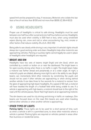 speed limit and be prepared to stop, if necessary. Motorists who violate this law 
face a fine of not less than $100 and not more than $500. (C.39:4-92.2) 
™™ USING HEADLIGHTS 
Proper use of headlights is critical to safe driving. Headlights must be used 
between one-half hour after sunset and one-half hour before sunrise. Headlights 
must also be used when visibility is 500 feet or less, when using windshield 
wipers (during rain, snow and ice) or when encountering fog, mist, smoke or 
other factors that reduce visibility. (N.J.S.A. 39:3-46) 
Being able to see clearly while driving is very important. A vehicle’s lights should 
always be in good working order and clean. Headlights help other motorists see 
approaching vehicles. Parking or auxiliary lights cannot legally be used in place 
of headlights when headlights are required. 
BRIGHT AND DIM 
Headlights have two sets of beams: bright (high) and dim (low), which are 
controlled by a switch or button on or near the dashboard. The bright beam is 
for open-country driving when there is no traffic in sight. The bright beam helps 
a motorist see farther ahead and peripherally or at a wider angle. At night, a 
motorist’s pupils are dilated, allowing more light to aid in the ability to see. Bright 
beams can momentarily blind other motorists by constricting the pupils and 
should not be used if other vehicles are approaching or when driving behind 
another vehicle. It can take three to five seconds for a motorist to recover from 
the glare of approaching high-beam headlights. At a speed of 50 mph, a motorist 
will have traveled the length of a football field while being unable to see. If a 
vehicle is approaching with high beams, a motorist should look to the right of the 
road until the vehicle passes. Never flash high beams at an approaching motorist. 
The dim beams are used for city driving and driving in traffic on roadways. Dim 
beams are focused down on the road. Dim beams are used when traveling 
behind other vehicles or when another vehicle is approaching. 
OTHER TYPES OF LIGHTS 
Parking lights: These lights are to be used for a short period of time, such 
as when a vehicle is left in a permitted zone, to show other motorists where a 
vehicle is parked. Parking lights are required on vehicles parked in areas other 
than business or residential zones. 
 